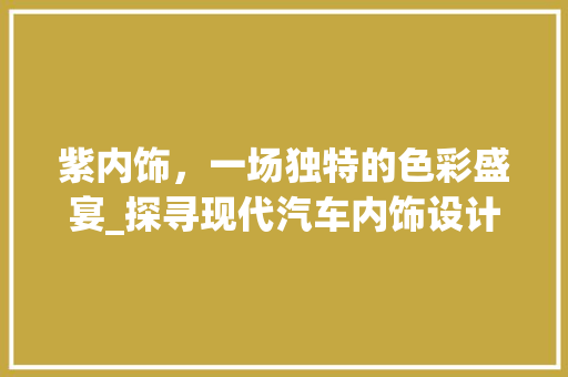 紫内饰，一场独特的色彩盛宴_探寻现代汽车内饰设计的潮流与魅力