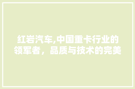 红岩汽车,中国重卡行业的领军者，品质与技术的完美融合