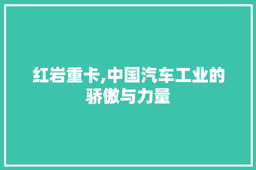 红岩重卡,中国汽车工业的骄傲与力量