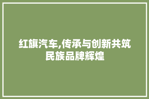 红旗汽车,传承与创新共筑民族品牌辉煌