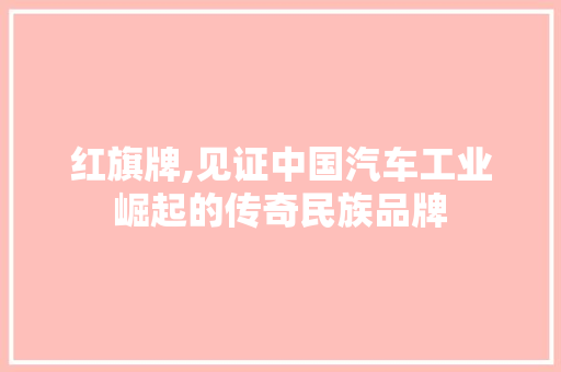 红旗牌,见证中国汽车工业崛起的传奇民族品牌