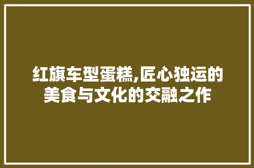 红旗车型蛋糕,匠心独运的美食与文化的交融之作