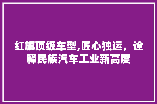 红旗顶级车型,匠心独运，诠释民族汽车工业新高度