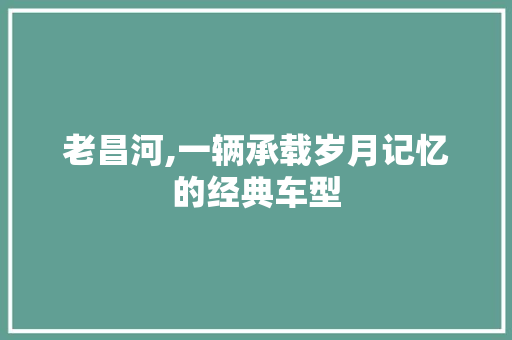 老昌河,一辆承载岁月记忆的经典车型