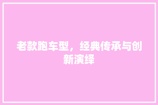 老款跑车型，经典传承与创新演绎