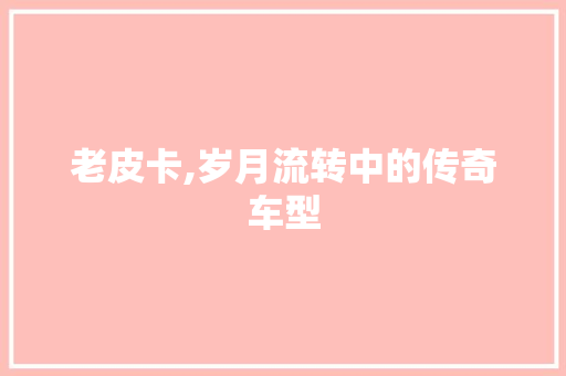 老皮卡,岁月流转中的传奇车型