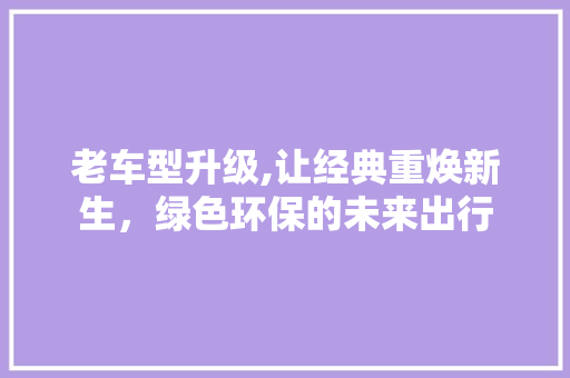 老车型升级,让经典重焕新生，绿色环保的未来出行