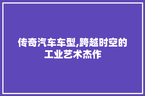传奇汽车车型,跨越时空的工业艺术杰作