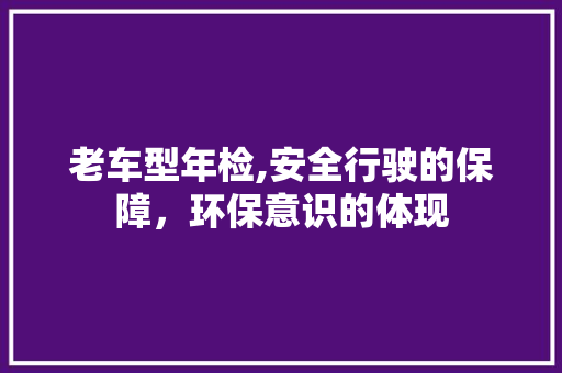 老车型年检,安全行驶的保障，环保意识的体现
