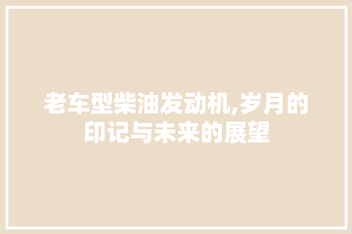 老车型柴油发动机,岁月的印记与未来的展望