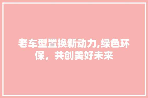 老车型置换新动力,绿色环保，共创美好未来