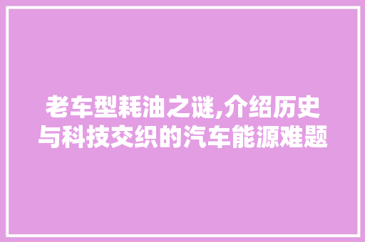 老车型耗油之谜,介绍历史与科技交织的汽车能源难题