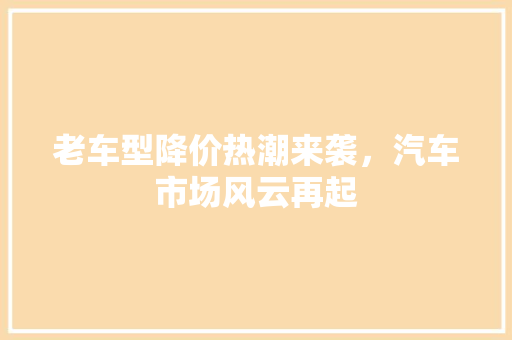 老车型降价热潮来袭，汽车市场风云再起