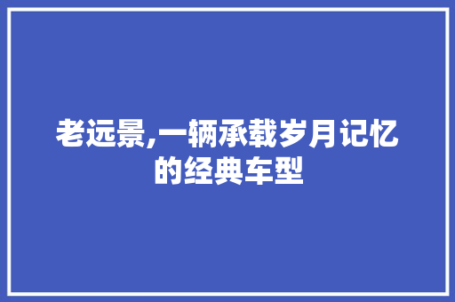 老远景,一辆承载岁月记忆的经典车型