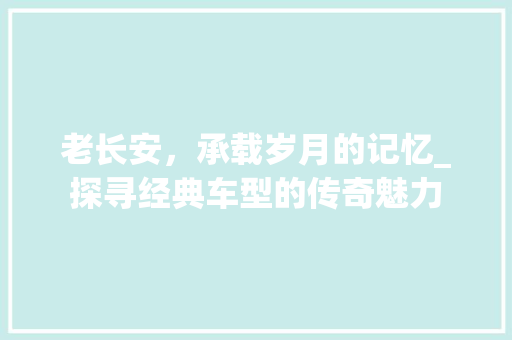 老长安，承载岁月的记忆_探寻经典车型的传奇魅力
