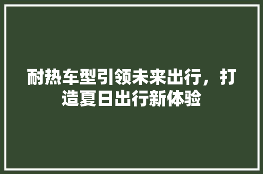 耐热车型引领未来出行，打造夏日出行新体验