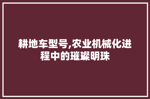 耕地车型号,农业机械化进程中的璀璨明珠