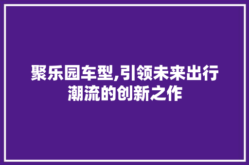 聚乐园车型,引领未来出行潮流的创新之作