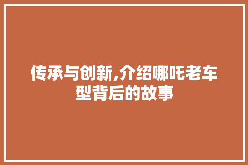 传承与创新,介绍哪吒老车型背后的故事