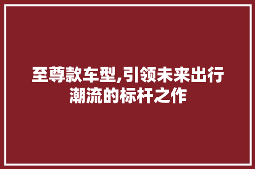 至尊款车型,引领未来出行潮流的标杆之作