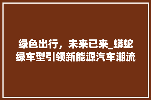 绿色出行，未来已来_蟒蛇绿车型引领新能源汽车潮流