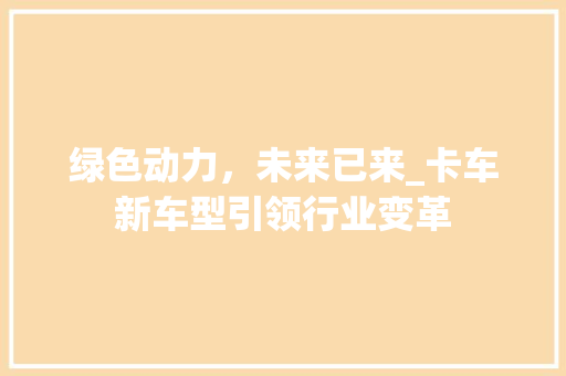 绿色动力，未来已来_卡车新车型引领行业变革