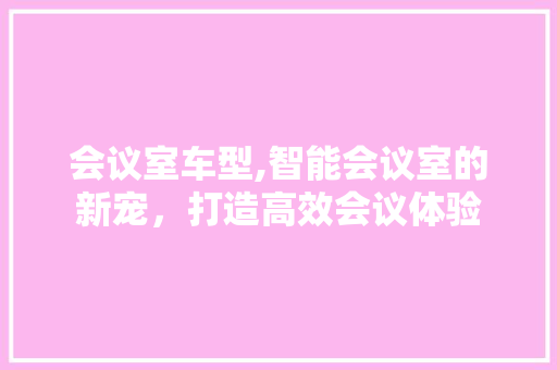 会议室车型,智能会议室的新宠，打造高效会议体验 新能源汽车
