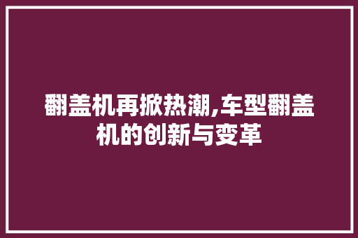 翻盖机再掀热潮,车型翻盖机的创新与变革