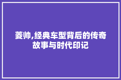 菱帅,经典车型背后的传奇故事与时代印记