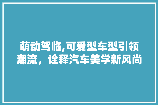 萌动驾临,可爱型车型引领潮流，诠释汽车美学新风尚