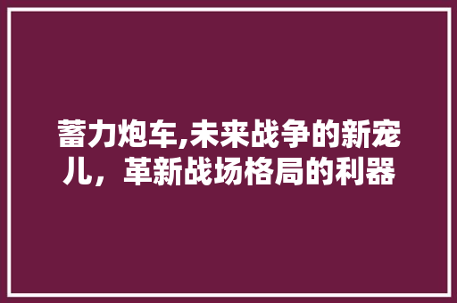 蓄力炮车,未来战争的新宠儿，革新战场格局的利器
