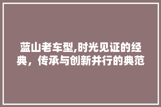 蓝山老车型,时光见证的经典，传承与创新并行的典范
