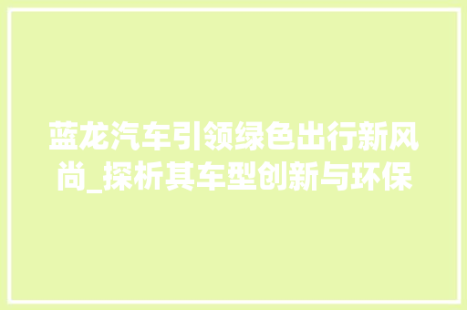 蓝龙汽车引领绿色出行新风尚_探析其车型创新与环保理念