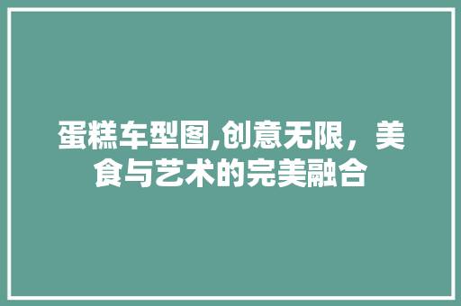 蛋糕车型图,创意无限，美食与艺术的完美融合