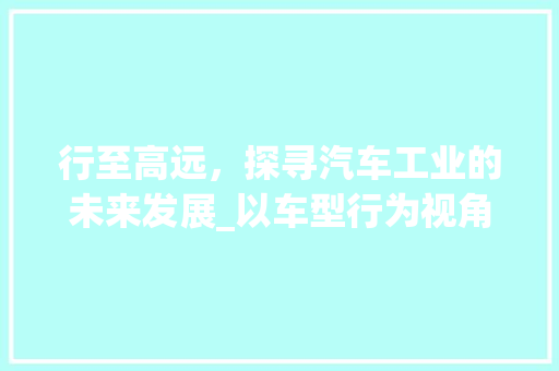行至高远，探寻汽车工业的未来发展_以车型行为视角介绍