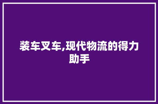 装车叉车,现代物流的得力助手