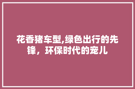 花香猪车型,绿色出行的先锋，环保时代的宠儿