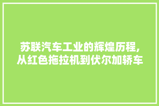 苏联汽车工业的辉煌历程,从红色拖拉机到伏尔加轿车