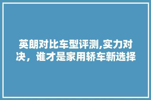 英朗对比车型评测,实力对决，谁才是家用轿车新选择