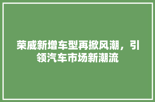 荣威新增车型再掀风潮，引领汽车市场新潮流