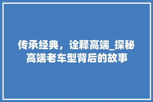 传承经典，诠释高端_探秘高端老车型背后的故事