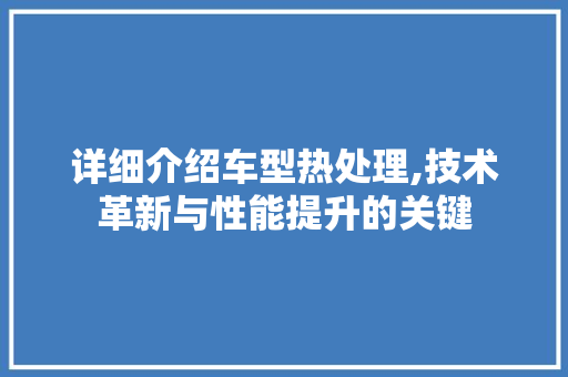 详细介绍车型热处理,技术革新与性能提升的关键