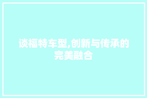 谈福特车型,创新与传承的完美融合