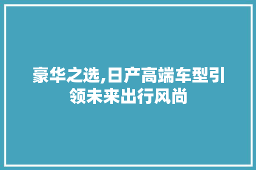 豪华之选,日产高端车型引领未来出行风尚