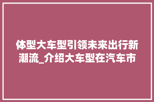体型大车型引领未来出行新潮流_介绍大车型在汽车市场中的崛起