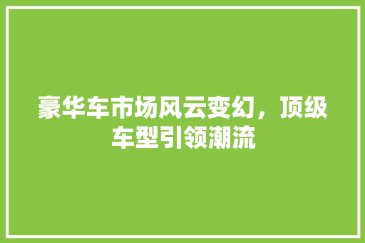 豪华车市场风云变幻，顶级车型引领潮流