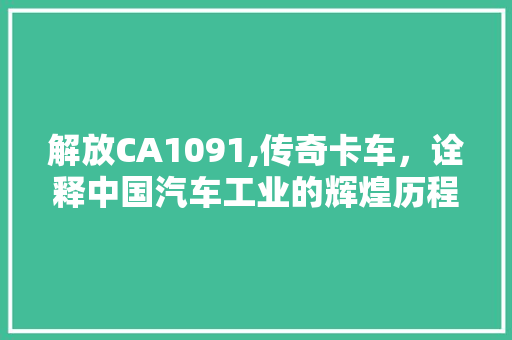 解放CA1091,传奇卡车，诠释中国汽车工业的辉煌历程