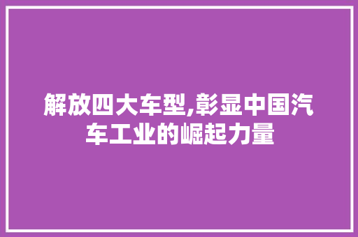 解放四大车型,彰显中国汽车工业的崛起力量