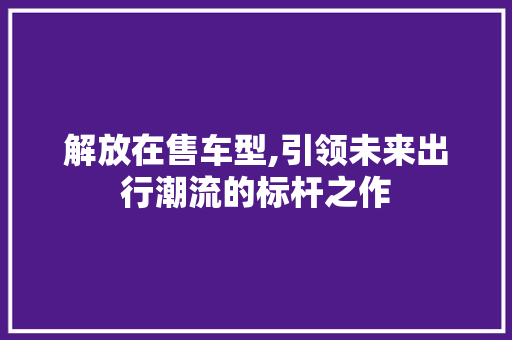 解放在售车型,引领未来出行潮流的标杆之作