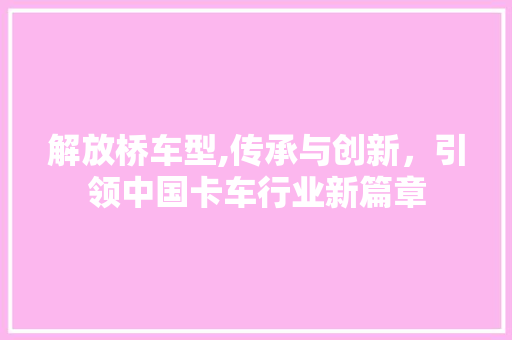 解放桥车型,传承与创新，引领中国卡车行业新篇章